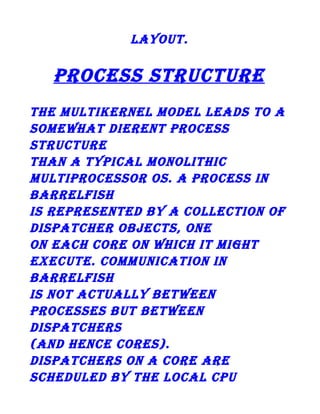 layout.

process structure
the multikernel model leads to a
somewhat dierent process
structure
than a typical monolithic
multiprocessor os. a process in
barrelfish
is represented by a collection of
dispatcher objects, one
on each core on which it might
execute. communication in
barrelfish
is not actually between
processes but between
dispatchers
(and hence cores).
dispatchers on a core are
scheduled by the local cpu

 