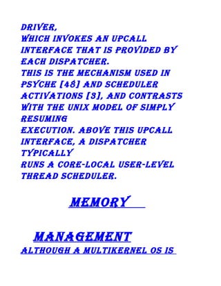 driver,
which invokes an upcall
interface that is provided by
each dispatcher.
this is the mechanism used in
psyche [48] and scheduler
activations [3], and contrasts
with the unix model of simply
resuming
execution. above this upcall
interface, a dispatcher
typically
runs a core-local user-level
thread scheduler.

memory
management
although a multikernel os is

 