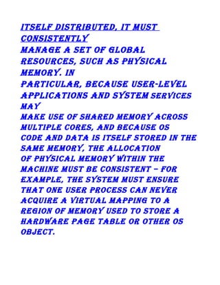 itself distributed, it must
consistently
manage a set of global
resources, such as physical
memory. in
particular, because user-level
applications and system services
may
make use of shared memory across
multiple cores, and because os
code and data is itself stored in the
same memory, the allocation
of physical memory within the
machine must be consistent – for
example, the system must ensure
that one user process can never
acquire a virtual mapping to a
region of memory used to store a
hardware page table or other os
object.

 
