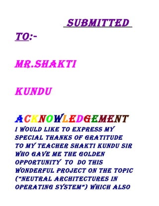 suBMiTTED
To:MR.shAkTi
kunDu
AcknowlEDgEMEnT
i woulD likE To ExPREss My
sPEciAl ThAnks of gRATiTuDE
To My TEAchER shAkTi kunDu siR
who gAvE ME ThE golDEn
oPPoRTuniTy To Do This
wonDERful PRoJEcT on ThE ToPic
(“nEuTRAl ARchiTEcTuREs in
oPERATing sysTEM”) which Also

 