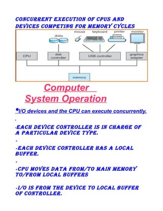 ConCurrent exeCution of CpuS anD
DeviCeS CoMpeting for MeMory CyCLeS

Computer
System Operation
•I/O devices and the CPU can execute concurrently.
•

eaCh DeviCe ControLLer iS in Charge of
a partiCuLar DeviCe type.
•

•

eaCh DeviCe ControLLer haS a LoCaL
Buffer.
•

•

Cpu MoveS Data froM/to Main MeMory
to/froM LoCaL BufferS
•

i/o iS froM the DeviCe to LoCaL Buffer
of ControLLer.
•

 