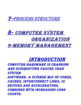 7- PRocEss sTRucTuRE
8- coMPuTER sysTEM
oRgAnizATion
9-MEMoRy MAnAgEMEnT
inTRoDucTion
coMPuTER hARDwARE is chAnging
AnD DivERsifying fAsTER ThAn
sysTEM
sofTwARE. A DivERsE Mix of coREs,
cAchEs, inTERconnEcT links, io
DEvicEs AnD AccElERAToRs,
coMBinED wiTh incREAsing coRE
counTs,

 