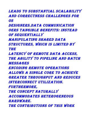 lEADs To suBsTAnTiAl scAlABiliTy
AnD coRREcTnEss chAllEngEs foR
os
DEsignERs.DATA coMMunicATion
oERs TAngiBlE BEnEfiTs: insTEAD
of sEquEnTiAlly
MAniPulATing shARED DATA
sTRucTuREs, which is liMiTED By
ThE
lATEncy of REMoTE DATA AccEss,
ThE ABiliTy To PiPElinE AnD BATch
MEssAgEs
EncoDing REMoTE oPERATions
Allows A singlE coRE To AchiEvE
gREATER ThRoughPuT AnD REDucEs
inTERconnEcT uTilizATion.
fuRThERMoRE,
ThE concEPT nATuRAlly
AccoMMoDATEs hETERogEnEous
hARDwARE.
ThE conTRiBuTions of This woRk

 