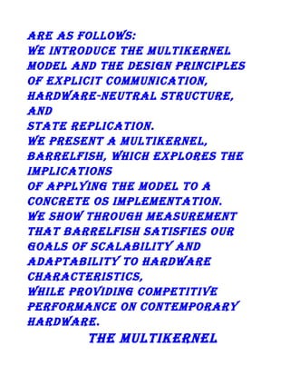 ARE As follows:
wE inTRoDucE ThE MulTikERnEl
MoDEl AnD ThE DEsign PRinciPlEs
of ExPliciT coMMunicATion,
hARDwARE-nEuTRAl sTRucTuRE,
AnD
sTATE REPlicATion.
wE PREsEnT A MulTikERnEl,
BARRElfish, which ExPloREs ThE
iMPlicATions
of APPlying ThE MoDEl To A
concRETE os iMPlEMEnTATion.
wE show ThRough MEAsuREMEnT
ThAT BARRElfish sATisfiEs ouR
goAls of scAlABiliTy AnD
ADAPTABiliTy To hARDwARE
chARAcTERisTics,
whilE PRoviDing coMPETiTivE
PERfoRMAncE on conTEMPoRARy
hARDwARE.

ThE MulTikERnEl

 