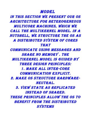 MoDEl
in This sEcTion wE PREsEnT ouR os
ARchiTEcTuRE foR hETERogEnEous
MulTicoRE MAchinEs, which wE
cAll ThE MulTikERnEl MoDEl. in A
nuTshEll, wE sTRucTuRE ThE os As
A DisTRiBuTED sysTEM of coREs
ThAT
coMMunicATE using MEssAgEs AnD
shARE no MEMoRy . ThE
MulTikERnEl MoDEl is guiDED By
ThREE DEsign PRinciPlEs:
1. MAkE All inTER-coRE
coMMunicATion ExPliciT.
2. MAkE os sTRucTuRE hARDwAREnEuTRAl.
3. viEw sTATE As REPlicATED
insTEAD of shARED.
ThEsE PRinciPlEs Allow ThE os To
BEnEfiT fRoM ThE DisTRiBuTED
sysTEMs

 