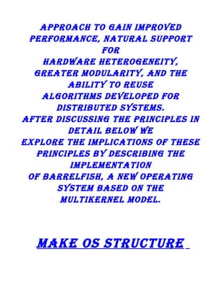 approach to gain improved
performance, natural support
for
hardware heterogeneity,
greater modularity, and the
ability to reuse
algorithms developed for
distributed systems.
after discussing the principles in
detail below we
explore the implications of these
principles by describing the
implementation
of barrelfish, a new operating
system based on the
multikernel model.

make os structure

 