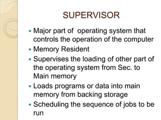 SUPERVISOR
 Major part of operating system that
controls the operation of the computer
 Memory Resident
 Supervises the loading of other part of
the operating system from Sec. to
Main memory
 Loads programs or data into main
memory from backing storage
 Scheduling the sequence of jobs to be
run
 