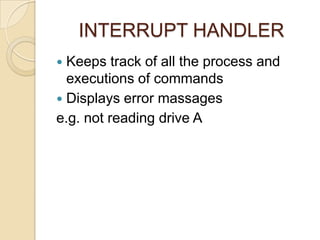 INTERRUPT HANDLER
 Keeps track of all the process and
executions of commands
 Displays error massages
e.g. not reading drive A
 