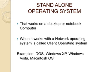STAND ALONE
OPERATING SYSTEM
 That works on a desktop or notebook
Computer
 When it works with a Network operating
system is called Client Operating system
Examples:-DOS, Windows XP, Windows
Vista, Macintosh OS
 
