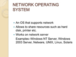 NETWORK OPERATING
SYSTEM
 An OS that supports network
 Allows to share resources such as hard
disk, printer etc.
 Works on network server
Examples:-Windows NT Server, Windows
2003 Server, Netware, UNIX, Linux, Solaris
 