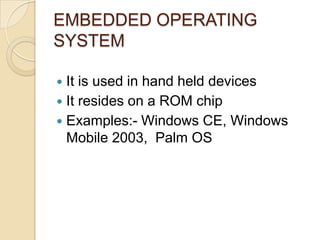 EMBEDDED OPERATING
SYSTEM
 It is used in hand held devices
 It resides on a ROM chip
 Examples:- Windows CE, Windows
Mobile 2003, Palm OS
 