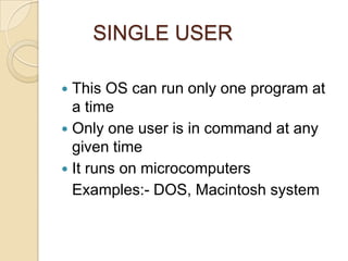 SINGLE USER
 This OS can run only one program at
a time
 Only one user is in command at any
given time
 It runs on microcomputers
Examples:- DOS, Macintosh system
 
