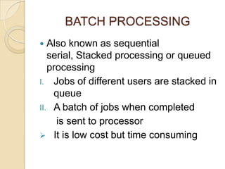 BATCH PROCESSING
 Also known as sequential
serial, Stacked processing or queued
processing
I. Jobs of different users are stacked in
queue
II. A batch of jobs when completed
is sent to processor
 It is low cost but time consuming
 