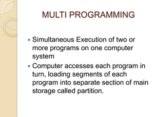 MULTI PROGRAMMING
 Simultaneous Execution of two or
more programs on one computer
system
 Computer accesses each program in
turn, loading segments of each
program into separate section of main
storage called partition.
 