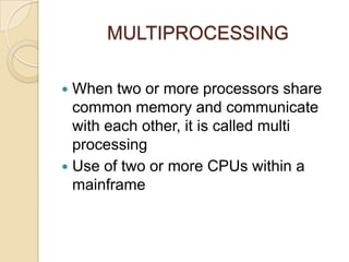 MULTIPROCESSING
 When two or more processors share
common memory and communicate
with each other, it is called multi
processing
 Use of two or more CPUs within a
mainframe
 