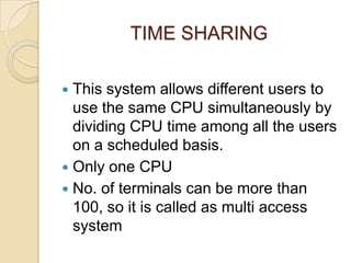 TIME SHARING
 This system allows different users to
use the same CPU simultaneously by
dividing CPU time among all the users
on a scheduled basis.
 Only one CPU
 No. of terminals can be more than
100, so it is called as multi access
system
 