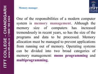 Memory manager
One of the responsibilities of a modern computer
system is memory management. Although the
memory size of computers has increased
tremendously in recent years, so has the size of the
programs and data to be processed. Memory
allocation must be managed to prevent applications
from running out of memory. Operating systems
can be divided into two broad categories of
memory management: mono programming and
multiprogramming.
 
