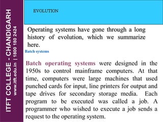 EVOLUTION
Operating systems have gone through a long
history of evolution, which we summarize
here.
Batch systems
Batch operating systems were designed in the
1950s to control mainframe computers. At that
time, computers were large machines that used
punched cards for input, line printers for output and
tape drives for secondary storage media. Each
program to be executed was called a job. A
programmer who wished to execute a job sends a
request to the operating system.
 