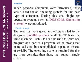 7.9
Personal
systems
When personal computers were introduced, there
was a need for an operating system for this new
type of computer. During this era, single-user
operating systems such as DOS (Disk Operating
System) were introduced.
Parallel systems
The need for more speed and efficiency led to the
design of parallel systems: multiple CPUs on the
same machine. Each CPU can be used to serve one
program or a part of a program, which means that
many tasks can be accomplished in parallel instead
of serially. The operating systems required for this
are more complex than those that support single
CPUs.
 
