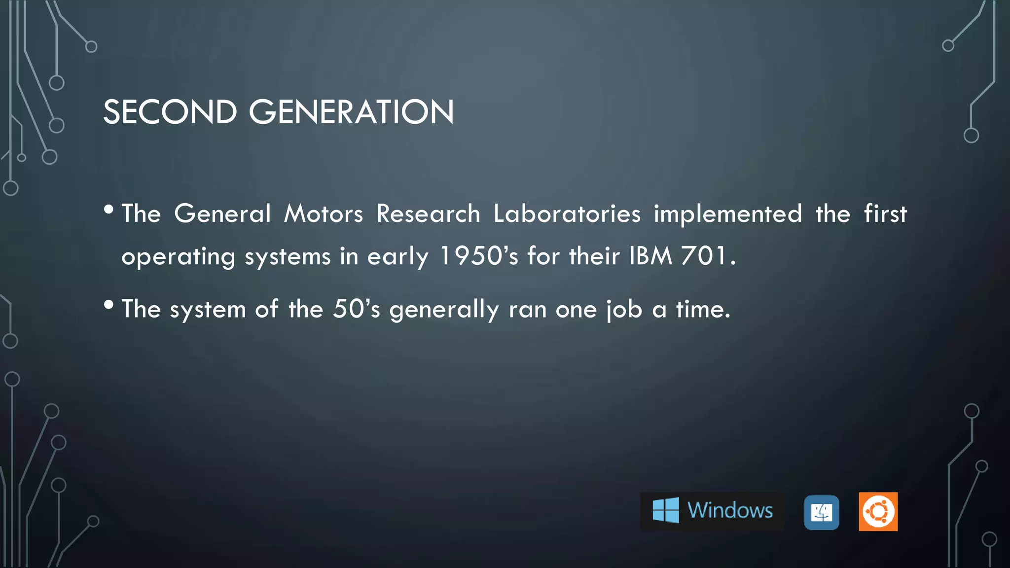 SECOND GENERATION
• The General Motors Research Laboratories implemented the first
operating systems in early 1950’s for their IBM 701.
• The system of the 50’s generally ran one job a time.
 