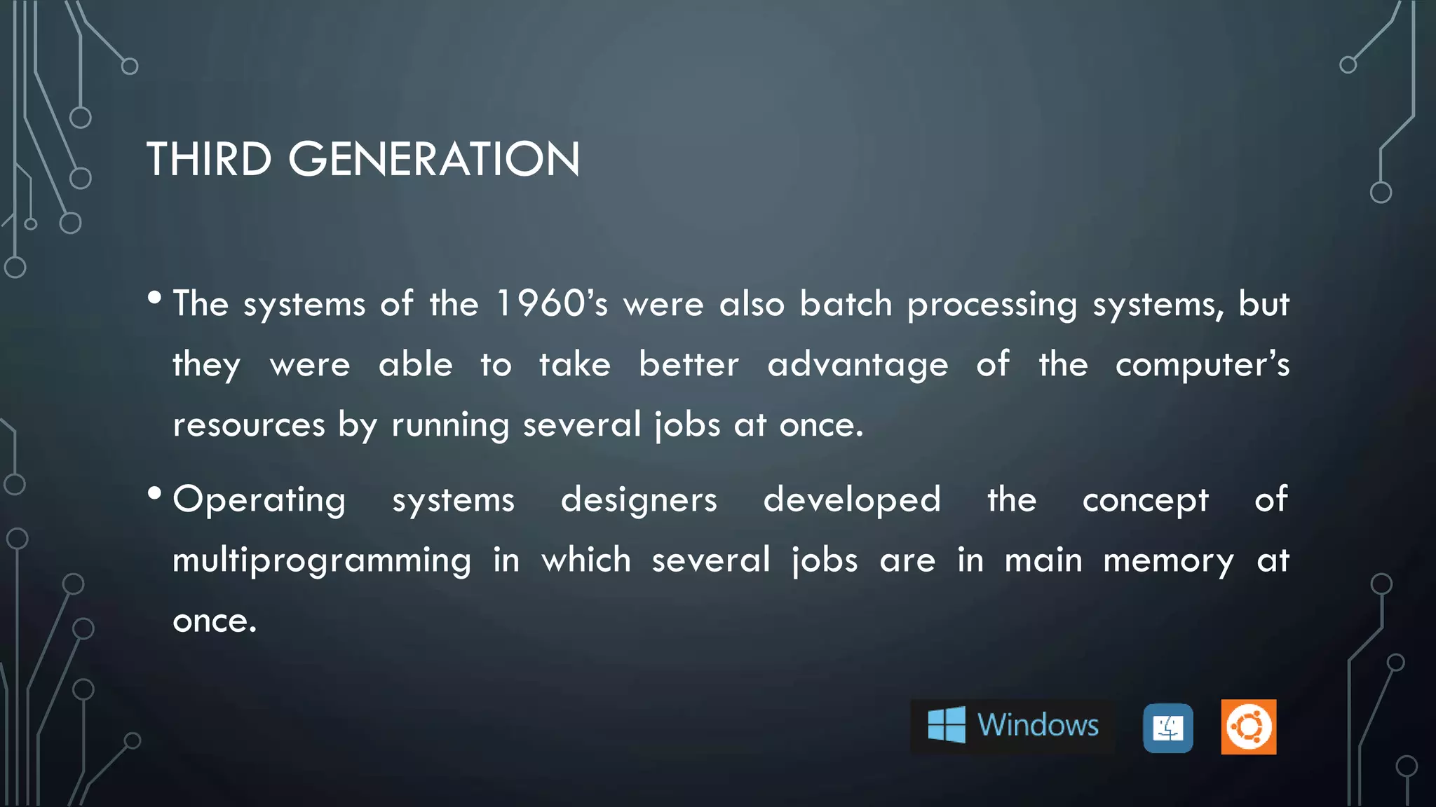 THIRD GENERATION
• The systems of the 1960’s were also batch processing systems, but
they were able to take better advantage of the computer’s
resources by running several jobs at once.
• Operating systems designers developed the concept of
multiprogramming in which several jobs are in main memory at
once.
 
