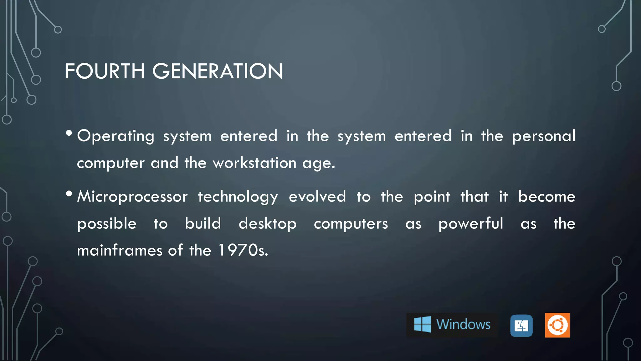 FOURTH GENERATION
• Operating system entered in the system entered in the personal
computer and the workstation age.
• Microprocessor technology evolved to the point that it become
possible to build desktop computers as powerful as the
mainframes of the 1970s.
 