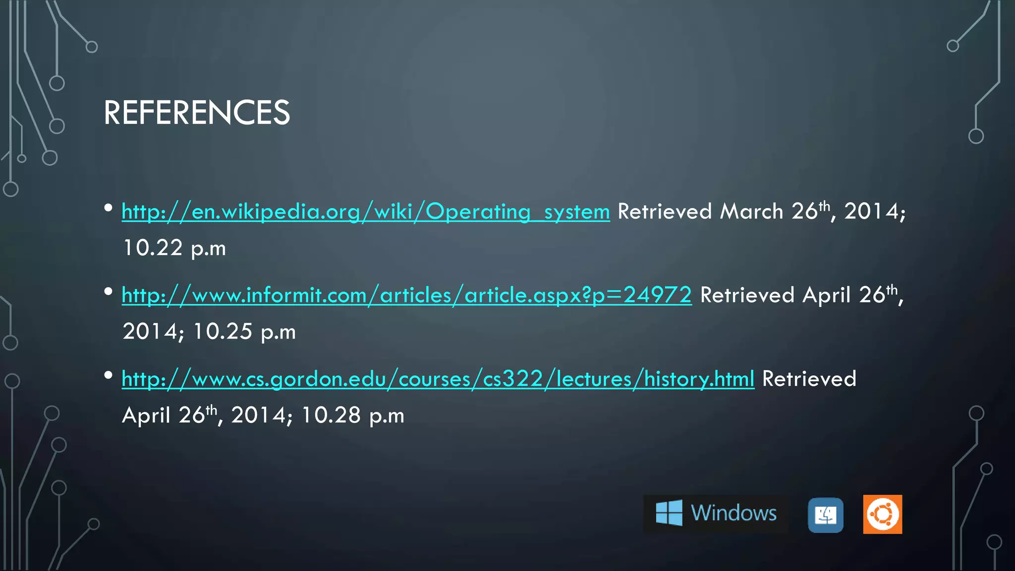 REFERENCES
• http://en.wikipedia.org/wiki/Operating_system Retrieved March 26th, 2014;
10.22 p.m
• http://www.informit.com/articles/article.aspx?p=24972 Retrieved April 26th,
2014; 10.25 p.m
• http://www.cs.gordon.edu/courses/cs322/lectures/history.html Retrieved
April 26th, 2014; 10.28 p.m
 
