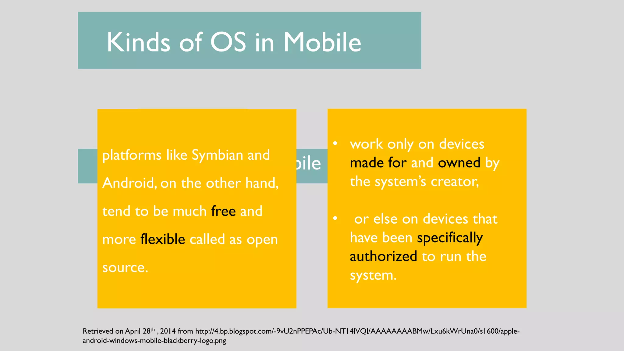 Brand Specific Systems Open Source Systems
Kinds of OS in Mobile
 Kinds of OS in Mobile
Retrieved on April 28th , 2014 from http://4.bp.blogspot.com/-9vU2nPPEPAc/Ub-NT14lVQI/AAAAAAAABMw/Lxu6kWrUna0/s1600/apple-
android-windows-mobile-blackberry-logo.png
• work only on devices
made for and owned by
the system’s creator,
• or else on devices that
have been specifically
authorized to run the
system.
platforms like Symbian and
Android, on the other hand,
tend to be much free and
more flexible called as open
source.
 