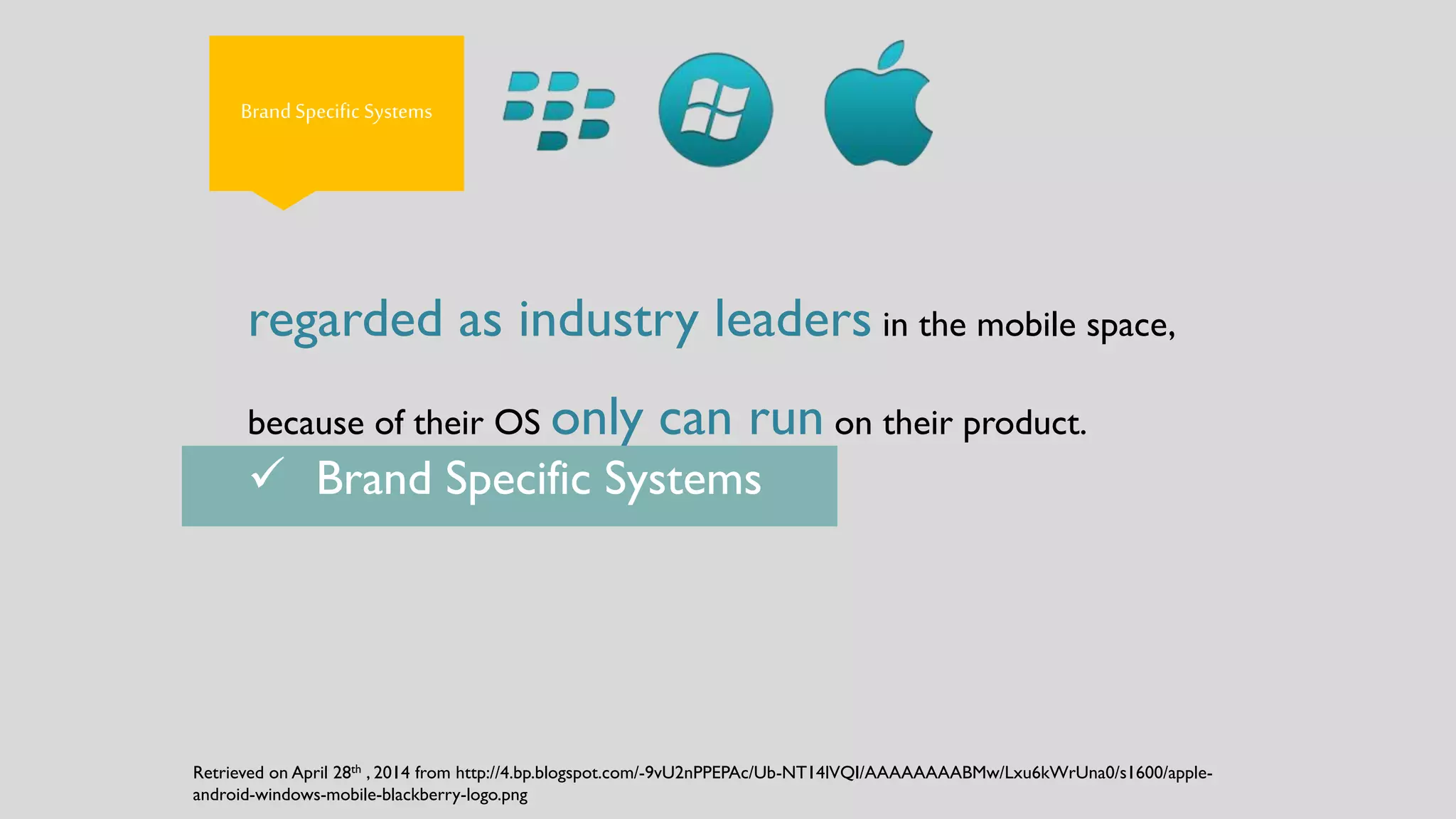 Brand Specific Systems
regarded as industry leaders in the mobile space,
because of their OS only can run on their product.
 Brand Specific Systems
Retrieved on April 28th , 2014 from http://4.bp.blogspot.com/-9vU2nPPEPAc/Ub-NT14lVQI/AAAAAAAABMw/Lxu6kWrUna0/s1600/apple-
android-windows-mobile-blackberry-logo.png
 