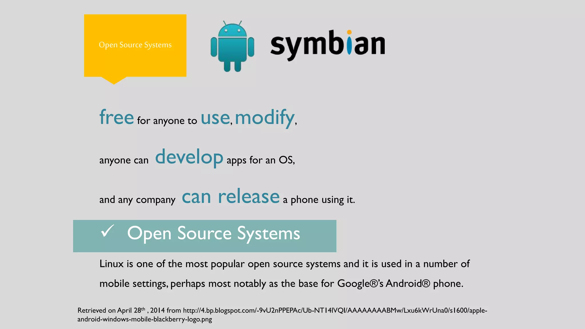 Open Source Systems
freefor anyone to use, modify,
anyone can developapps for an OS,
and any company can releasea phone using it.
Linux is one of the most popular open source systems and it is used in a number of
mobile settings, perhaps most notably as the base for Google®’s Android® phone.
 Open Source Systems
Retrieved on April 28th , 2014 from http://4.bp.blogspot.com/-9vU2nPPEPAc/Ub-NT14lVQI/AAAAAAAABMw/Lxu6kWrUna0/s1600/apple-
android-windows-mobile-blackberry-logo.png
 