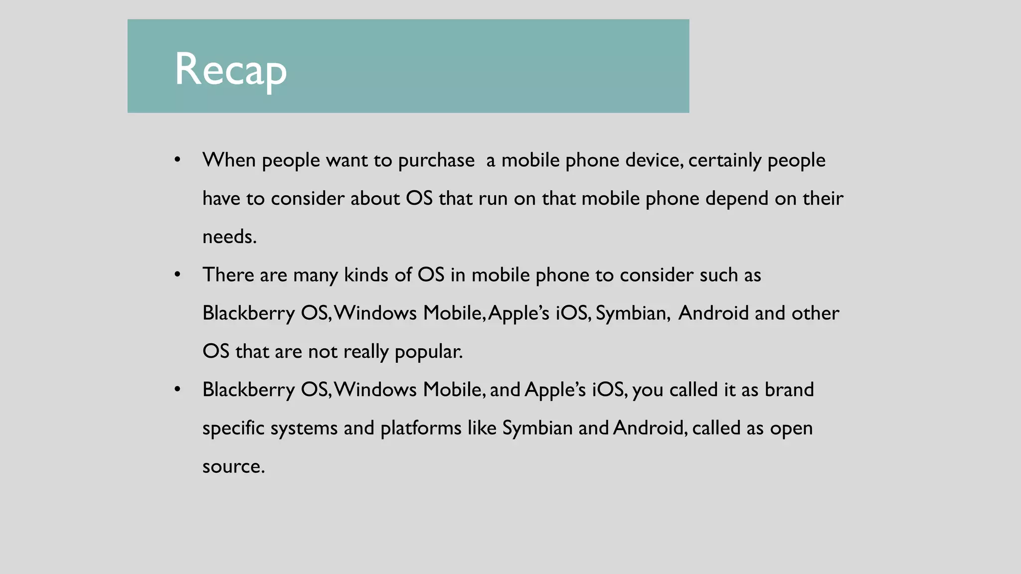 Recap
• When people want to purchase a mobile phone device, certainly people
have to consider about OS that run on that mobile phone depend on their
needs.
• There are many kinds of OS in mobile phone to consider such as
Blackberry OS,Windows Mobile,Apple’s iOS, Symbian, Android and other
OS that are not really popular.
• Blackberry OS,Windows Mobile, and Apple’s iOS, you called it as brand
specific systems and platforms like Symbian and Android, called as open
source.
 