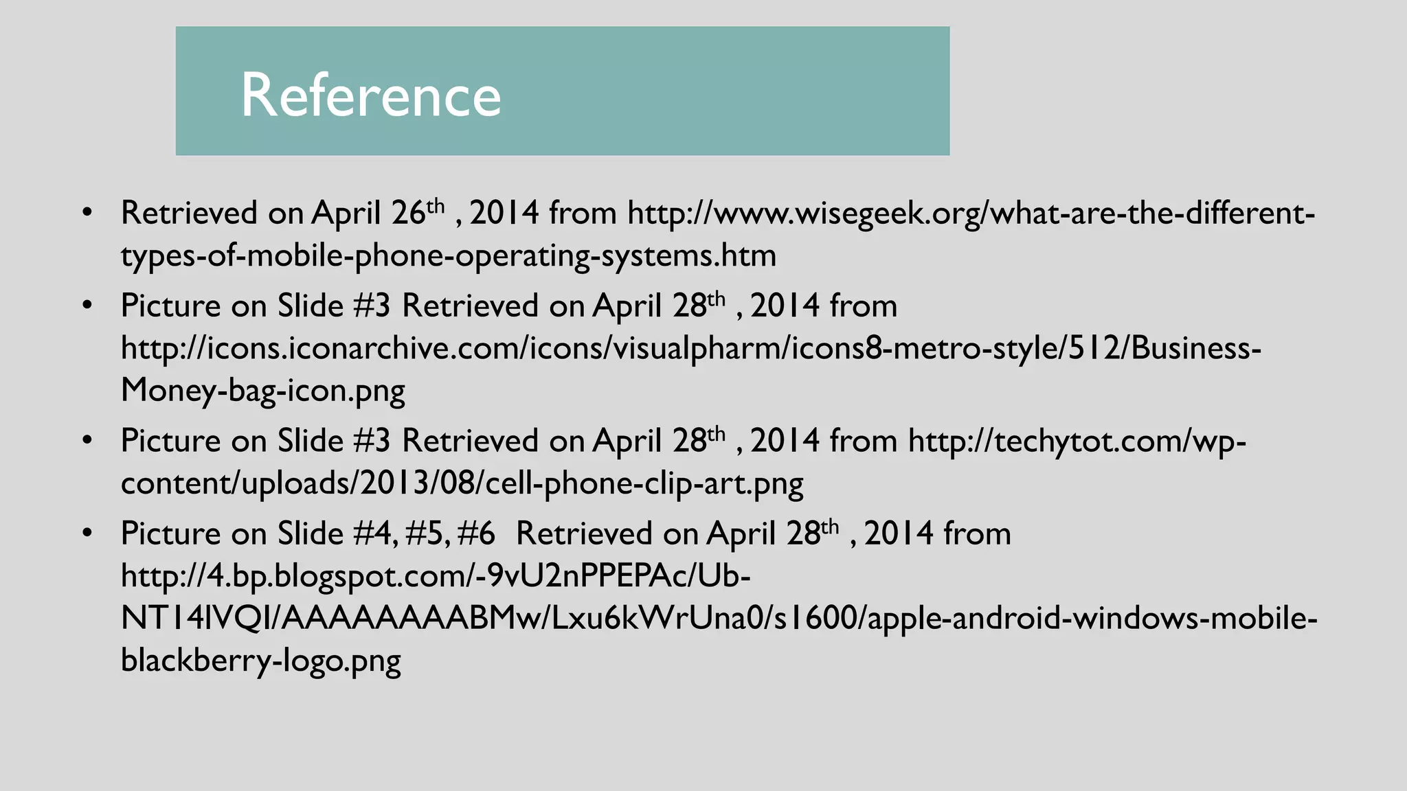 • Retrieved on April 26th , 2014 from http://www.wisegeek.org/what-are-the-different-
types-of-mobile-phone-operating-systems.htm
• Picture on Slide #3 Retrieved on April 28th , 2014 from
http://icons.iconarchive.com/icons/visualpharm/icons8-metro-style/512/Business-
Money-bag-icon.png
• Picture on Slide #3 Retrieved on April 28th , 2014 from http://techytot.com/wp-
content/uploads/2013/08/cell-phone-clip-art.png
• Picture on Slide #4, #5, #6 Retrieved on April 28th , 2014 from
http://4.bp.blogspot.com/-9vU2nPPEPAc/Ub-
NT14lVQI/AAAAAAAABMw/Lxu6kWrUna0/s1600/apple-android-windows-mobile-
blackberry-logo.png
Reference
 
