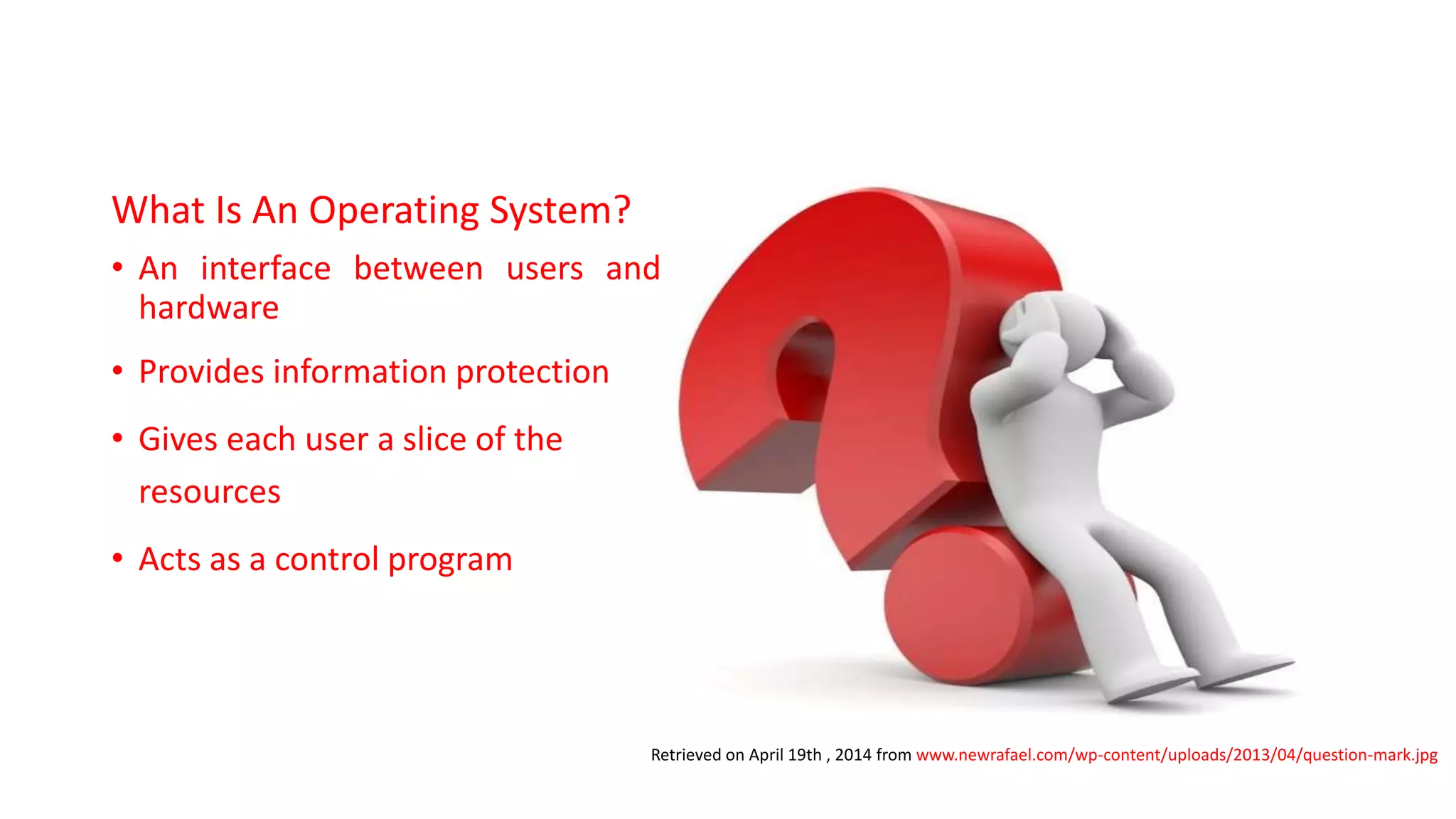 What Is An Operating System?
• An interface between users and
hardware
• Provides information protection
• Gives each user a slice of the
resources
• Acts as a control program
Retrieved on April 19th , 2014 from www.newrafael.com/wp-content/uploads/2013/04/question-mark.jpg
 