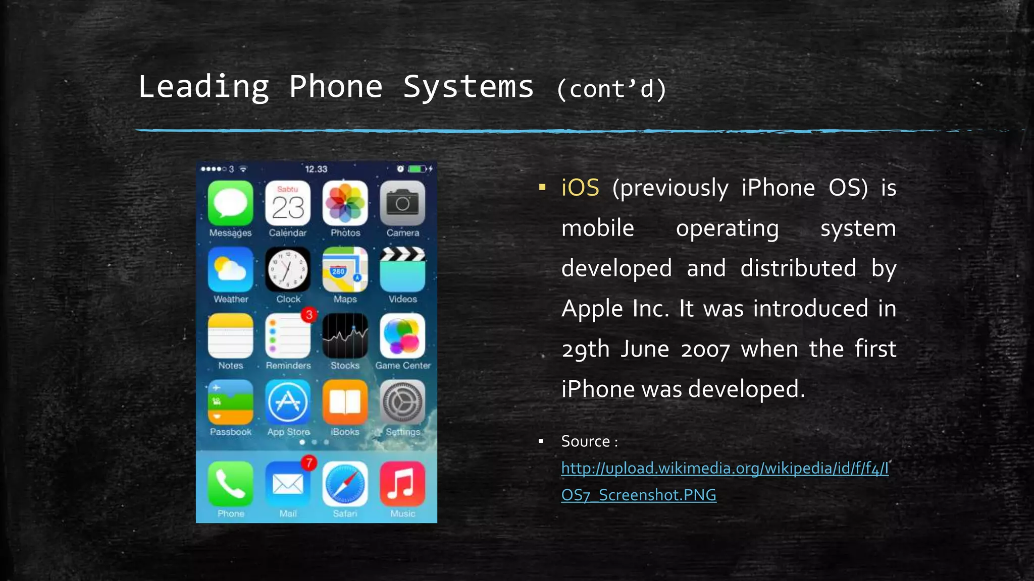 Leading Phone Systems (cont’d)
▪ iOS (previously iPhone OS) is
mobile operating system
developed and distributed by
Apple Inc. It was introduced in
29th June 2007 when the first
iPhone was developed.
▪ Source :
http://upload.wikimedia.org/wikipedia/id/f/f4/I
OS7_Screenshot.PNG
 