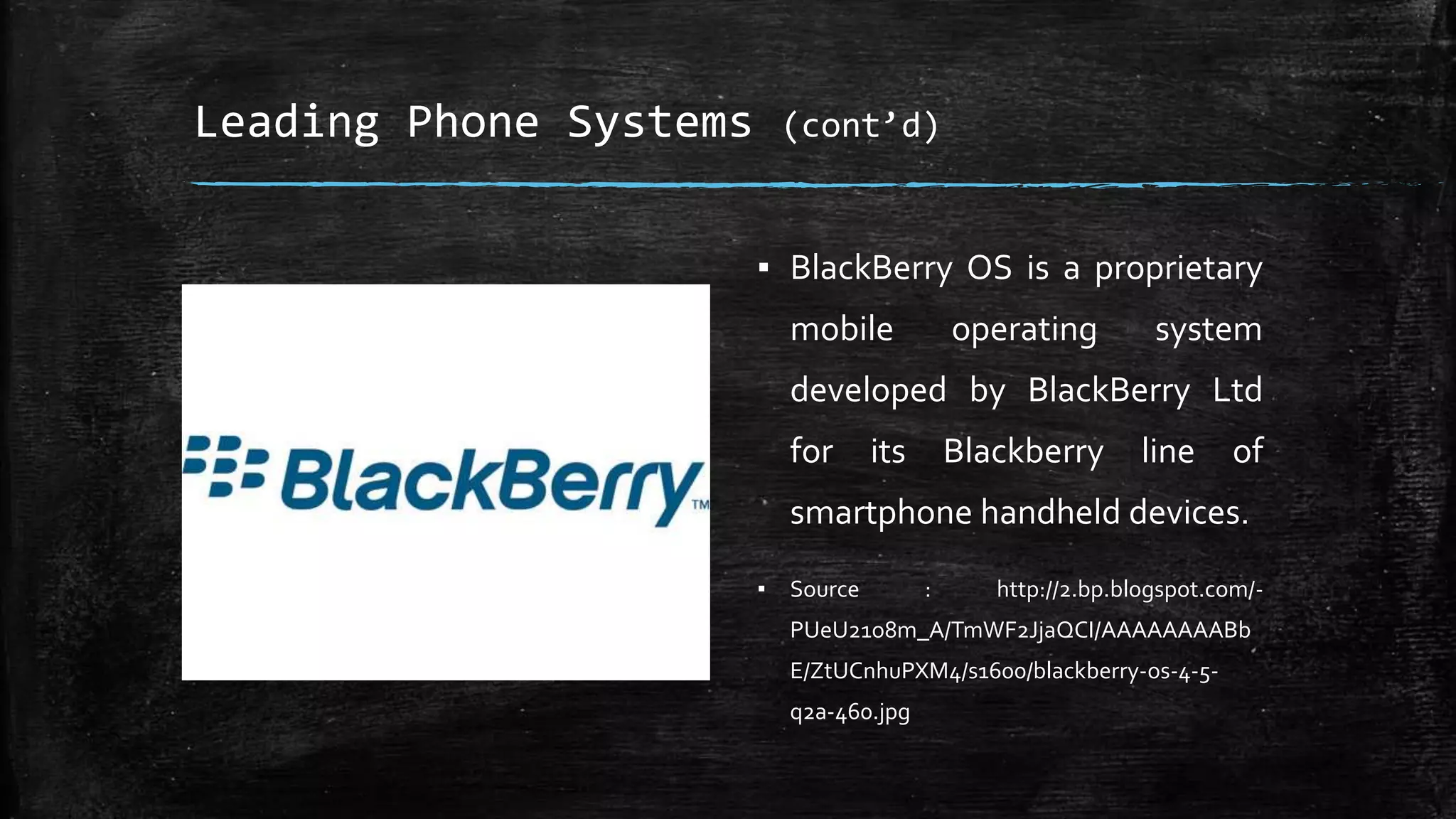 Leading Phone Systems (cont’d)
▪ BlackBerry OS is a proprietary
mobile operating system
developed by BlackBerry Ltd
for its Blackberry line of
smartphone handheld devices.
▪ Source : http://2.bp.blogspot.com/-
PUeU21o8m_A/TmWF2JjaQCI/AAAAAAAABb
E/ZtUCnhuPXM4/s1600/blackberry-os-4-5-
q2a-460.jpg
 