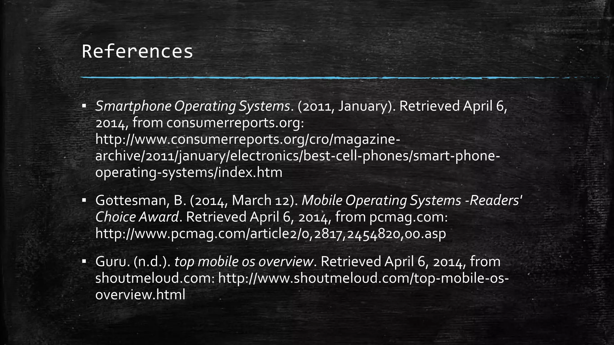 References
▪ Smartphone Operating Systems. (2011, January). Retrieved April 6,
2014, from consumerreports.org:
http://www.consumerreports.org/cro/magazine-
archive/2011/january/electronics/best-cell-phones/smart-phone-
operating-systems/index.htm
▪ Gottesman, B. (2014, March 12). Mobile Operating Systems -Readers'
Choice Award. Retrieved April 6, 2014, from pcmag.com:
http://www.pcmag.com/article2/0,2817,2454820,00.asp
▪ Guru. (n.d.). top mobile os overview. Retrieved April 6, 2014, from
shoutmeloud.com: http://www.shoutmeloud.com/top-mobile-os-
overview.html
 