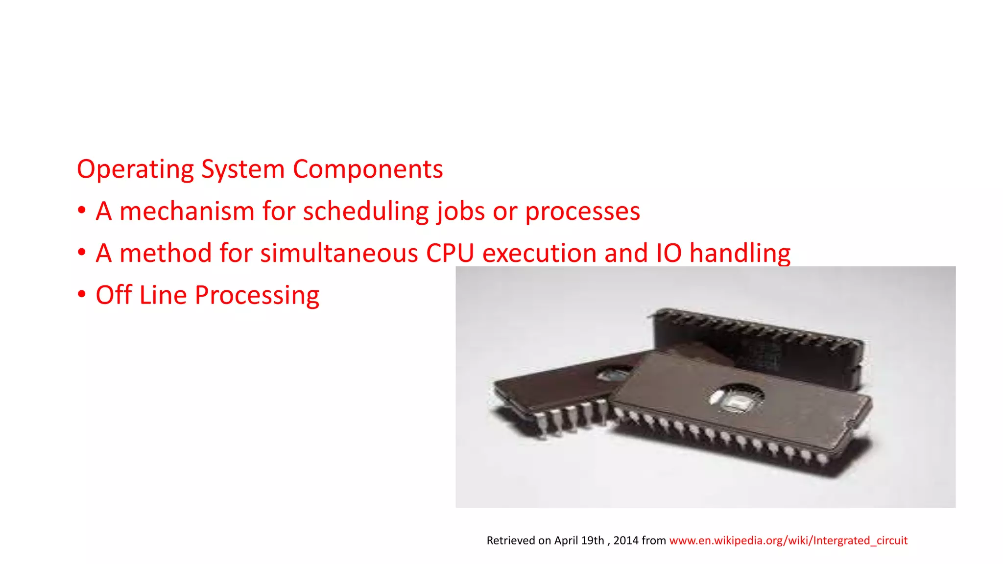 Operating System Components
• A mechanism for scheduling jobs or processes
• A method for simultaneous CPU execution and IO handling
• Off Line Processing
Retrieved on April 19th , 2014 from www.en.wikipedia.org/wiki/Intergrated_circuit
 