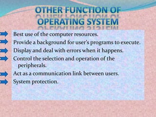 Best use of the computer resources.
Provide a background for user’s programs to execute.
Display and deal with errors when it happens.
Control the selection and operation of the
peripherals.
Act as a communication link between users.
System protection.
 