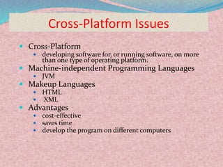 Cross-Platform Issues
 Cross-Platform
 developing software for, or running software, on more
than one type of operating platform.
 Machine-independent Programming Languages
 JVM
 Makeup Languages
 HTML
 XML
 Advantages
 cost-effective
 saves time
 develop the program on different computers
 