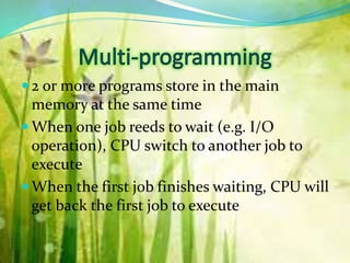  2 or more programs store in the main
memory at the same time
 When one job reeds to wait (e.g. I/O
operation), CPU switch to another job to
execute
 When the first job finishes waiting, CPU will
get back the first job to execute
 