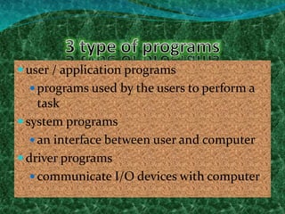  user / application programs
 programs used by the users to perform a
task
 system programs
 an interface between user and computer
 driver programs
 communicate I/O devices with computer
 