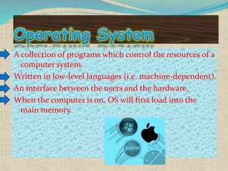 A collection of programs which control the resources of a
computer system.
Written in low-level languages (i.e. machine-dependent).
An interface between the users and the hardware.
When the computer is on, OS will first load into the
main memory.
 