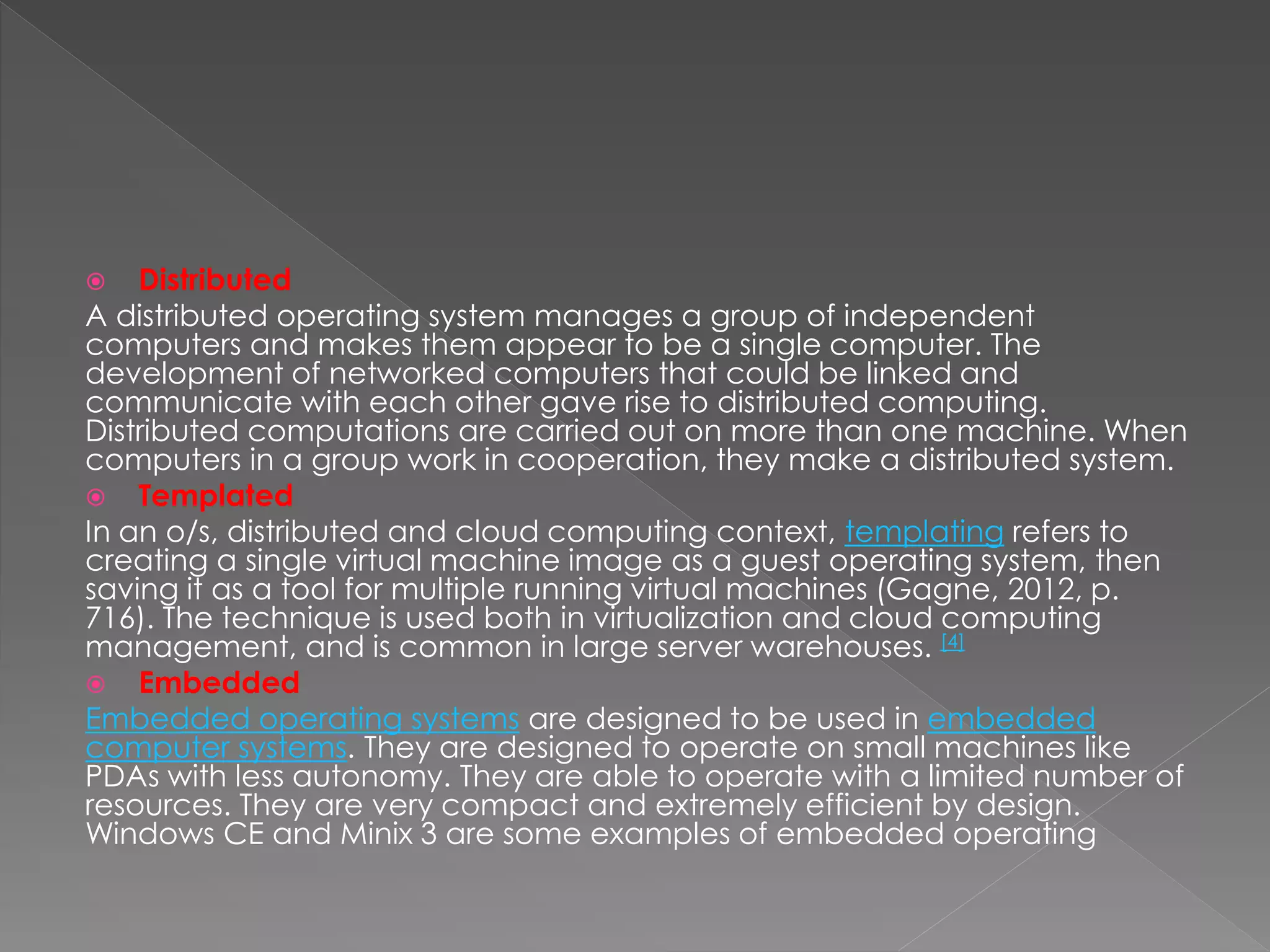  Distributed
A distributed operating system manages a group of independent
computers and makes them appear to be a single computer. The
development of networked computers that could be linked and
communicate with each other gave rise to distributed computing.
Distributed computations are carried out on more than one machine. When
computers in a group work in cooperation, they make a distributed system.
 Templated
In an o/s, distributed and cloud computing context, templating refers to
creating a single virtual machine image as a guest operating system, then
saving it as a tool for multiple running virtual machines (Gagne, 2012, p.
716). The technique is used both in virtualization and cloud computing
management, and is common in large server warehouses. [4]
 Embedded
Embedded operating systems are designed to be used in embedded
computer systems. They are designed to operate on small machines like
PDAs with less autonomy. They are able to operate with a limited number of
resources. They are very compact and extremely efficient by design.
Windows CE and Minix 3 are some examples of embedded operating
 