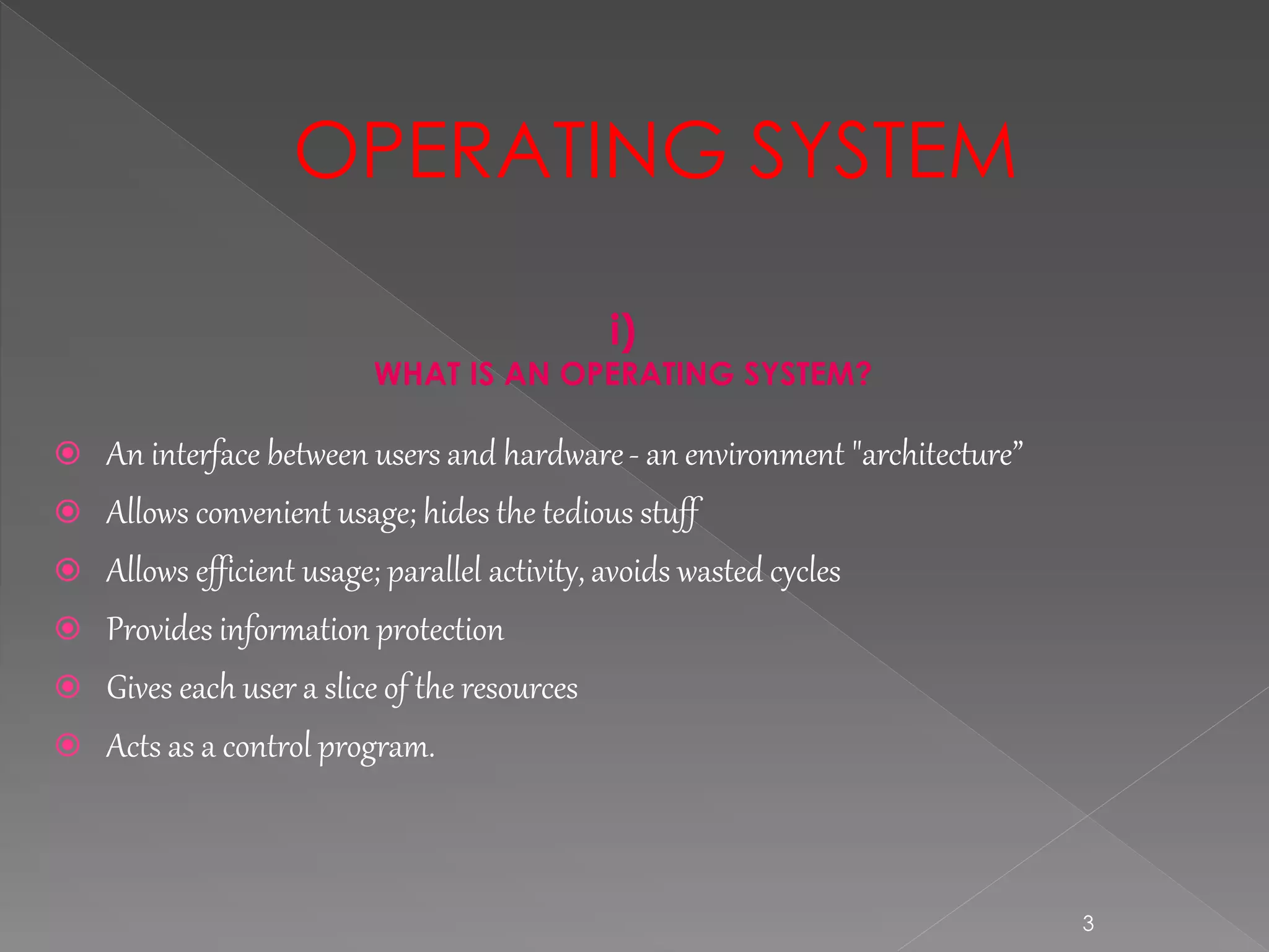 3
i)
WHAT IS AN OPERATING SYSTEM?
 An interface between users and hardware- an environment "architecture”
 Allows convenient usage; hides the tedious stuff
 Allows efficient usage; parallel activity, avoids wasted cycles
 Provides information protection
 Gives each user a slice of the resources
 Acts as a control program.
OPERATING SYSTEM
 