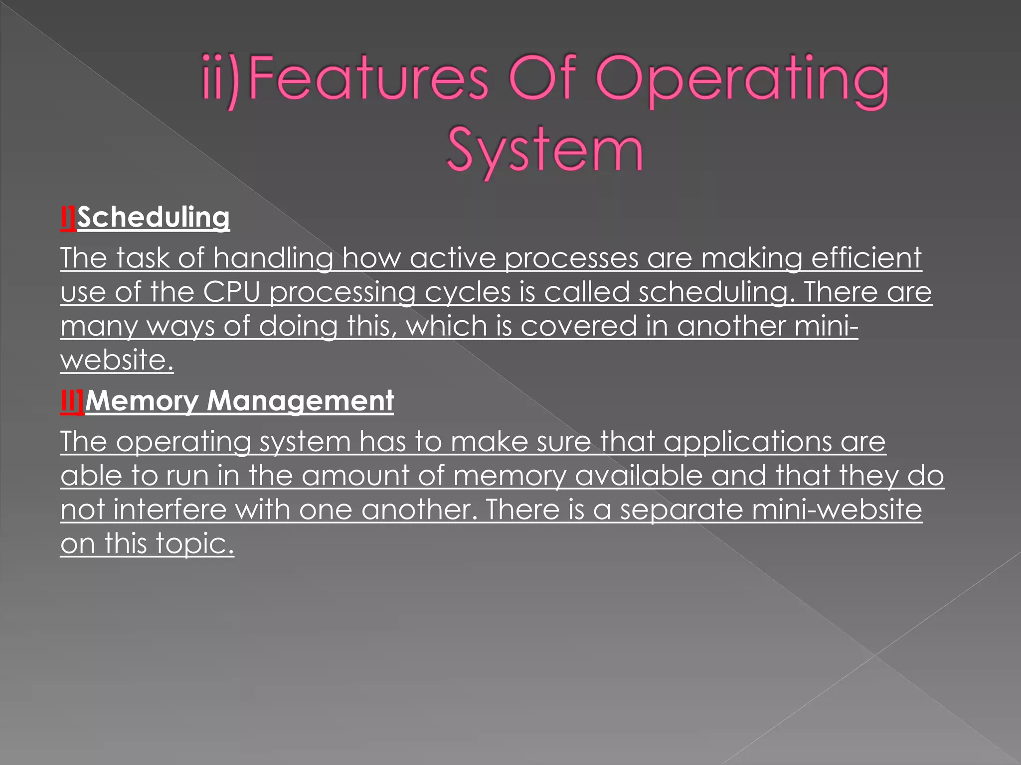 I]Scheduling
The task of handling how active processes are making efficient
use of the CPU processing cycles is called scheduling. There are
many ways of doing this, which is covered in another mini-
website.
II]Memory Management
The operating system has to make sure that applications are
able to run in the amount of memory available and that they do
not interfere with one another. There is a separate mini-website
on this topic.
 