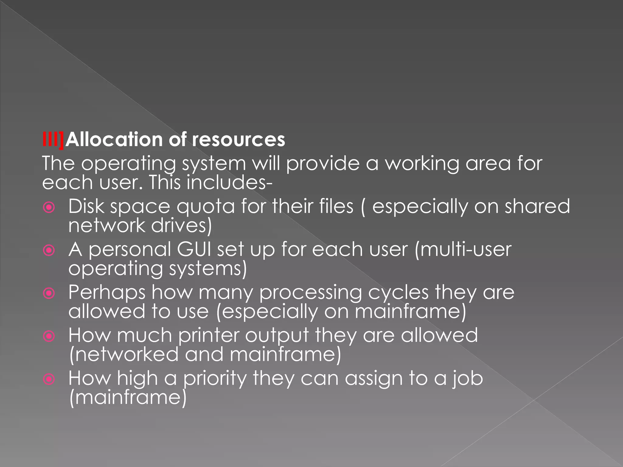 III]Allocation of resources
The operating system will provide a working area for
each user. This includes-
 Disk space quota for their files ( especially on shared
network drives)
 A personal GUI set up for each user (multi-user
operating systems)
 Perhaps how many processing cycles they are
allowed to use (especially on mainframe)
 How much printer output they are allowed
(networked and mainframe)
 How high a priority they can assign to a job
(mainframe)
 
