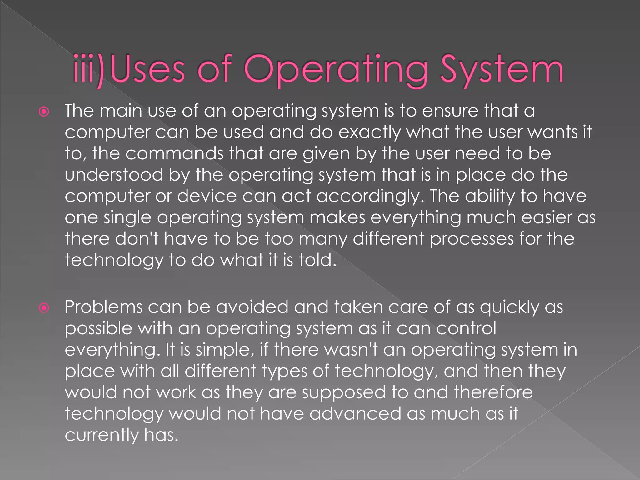 The main use of an operating system is to ensure that a
computer can be used and do exactly what the user wants it
to, the commands that are given by the user need to be
understood by the operating system that is in place do the
computer or device can act accordingly. The ability to have
one single operating system makes everything much easier as
there don't have to be too many different processes for the
technology to do what it is told.
 Problems can be avoided and taken care of as quickly as
possible with an operating system as it can control
everything. It is simple, if there wasn't an operating system in
place with all different types of technology, and then they
would not work as they are supposed to and therefore
technology would not have advanced as much as it
currently has.
 