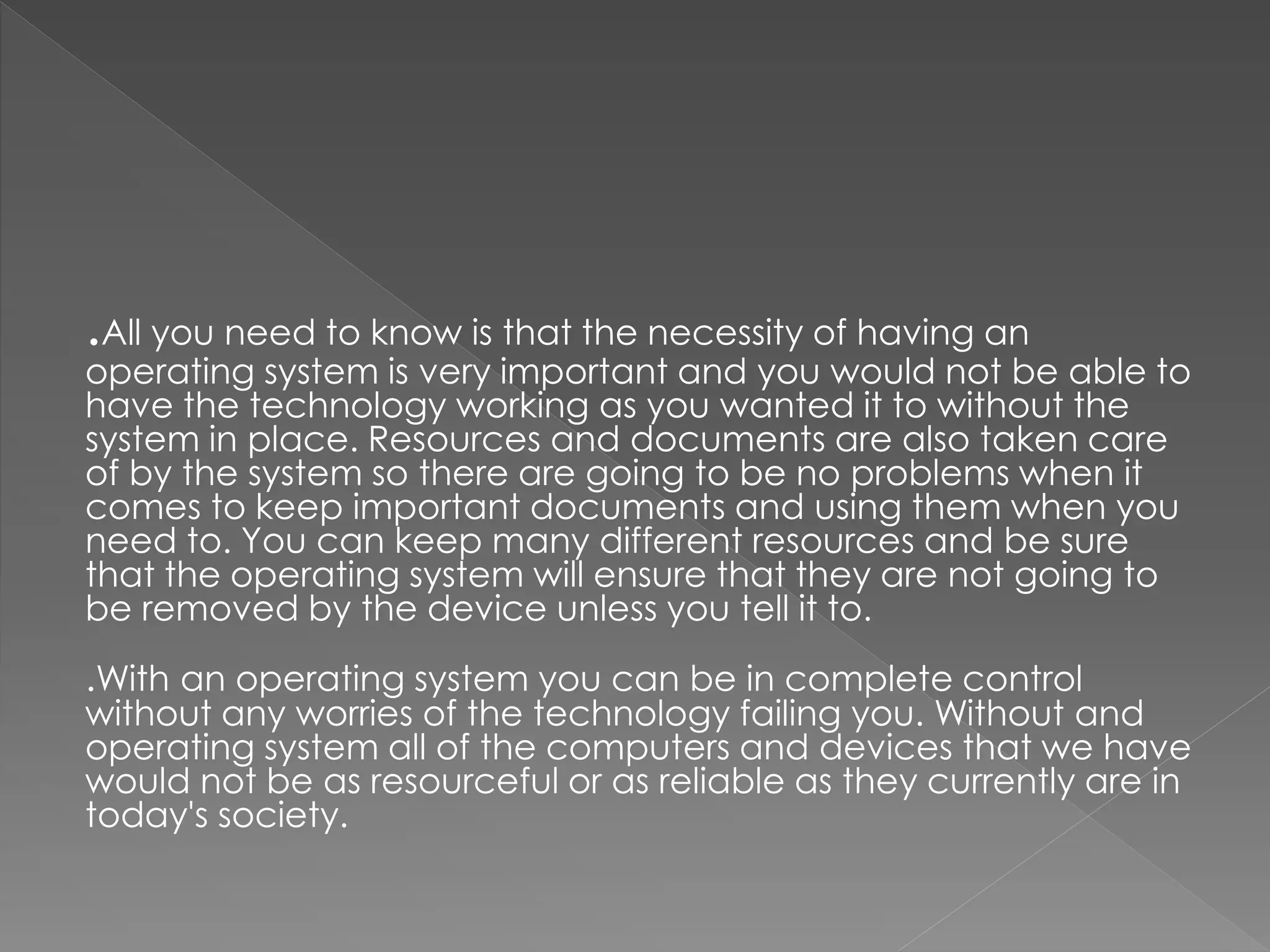 .All you need to know is that the necessity of having an
operating system is very important and you would not be able to
have the technology working as you wanted it to without the
system in place. Resources and documents are also taken care
of by the system so there are going to be no problems when it
comes to keep important documents and using them when you
need to. You can keep many different resources and be sure
that the operating system will ensure that they are not going to
be removed by the device unless you tell it to.
.With an operating system you can be in complete control
without any worries of the technology failing you. Without and
operating system all of the computers and devices that we have
would not be as resourceful or as reliable as they currently are in
today's society.
 