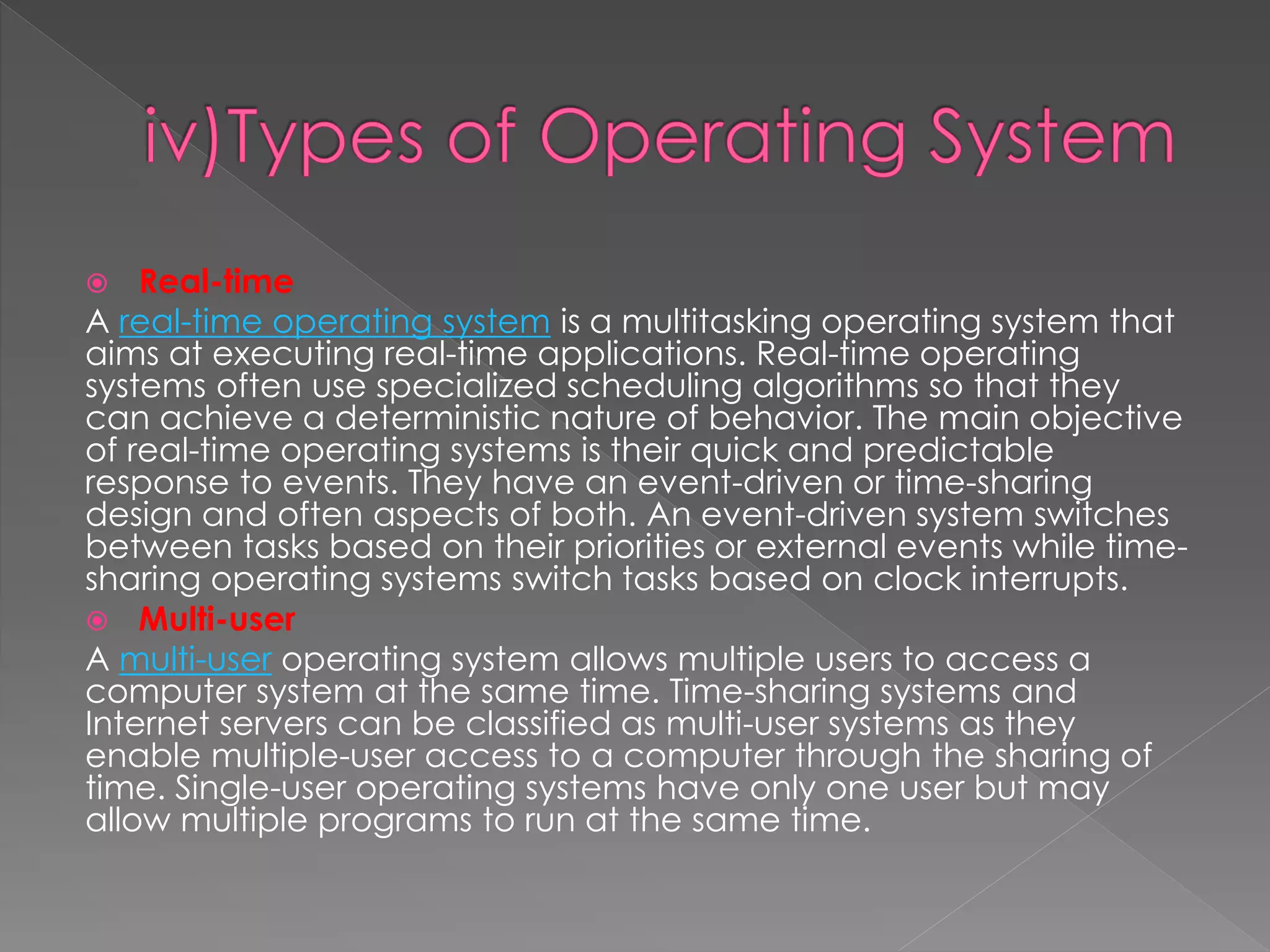  Real-time
A real-time operating system is a multitasking operating system that
aims at executing real-time applications. Real-time operating
systems often use specialized scheduling algorithms so that they
can achieve a deterministic nature of behavior. The main objective
of real-time operating systems is their quick and predictable
response to events. They have an event-driven or time-sharing
design and often aspects of both. An event-driven system switches
between tasks based on their priorities or external events while time-
sharing operating systems switch tasks based on clock interrupts.
 Multi-user
A multi-user operating system allows multiple users to access a
computer system at the same time. Time-sharing systems and
Internet servers can be classified as multi-user systems as they
enable multiple-user access to a computer through the sharing of
time. Single-user operating systems have only one user but may
allow multiple programs to run at the same time.
 