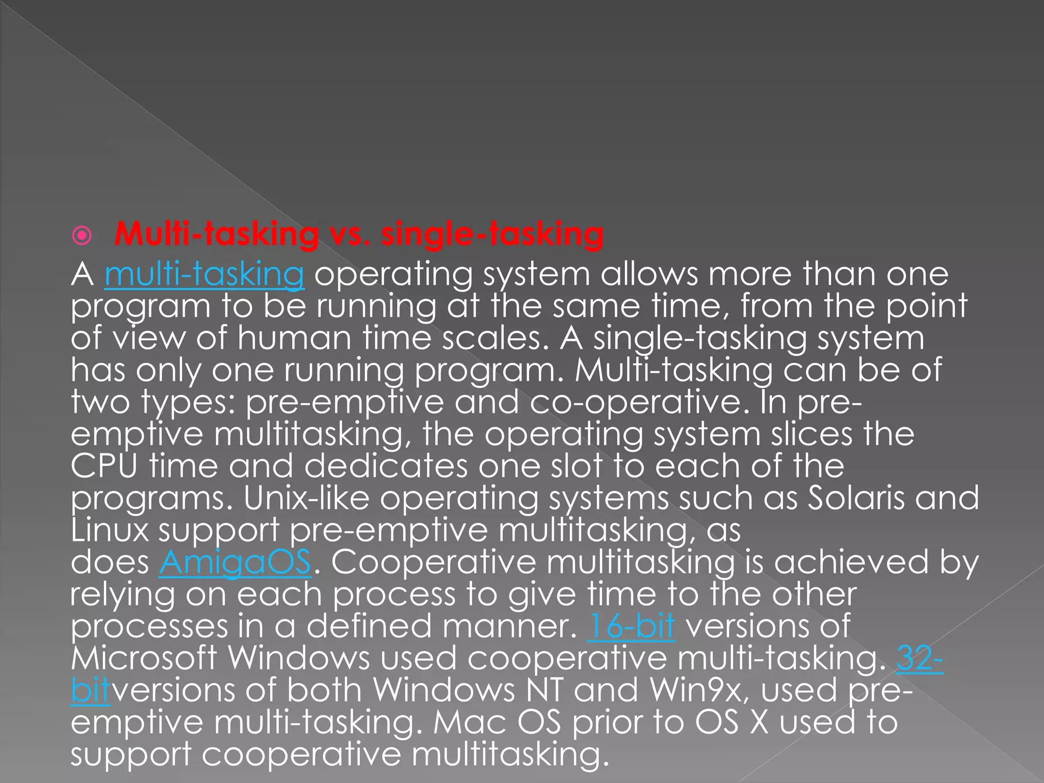  Multi-tasking vs. single-tasking
A multi-tasking operating system allows more than one
program to be running at the same time, from the point
of view of human time scales. A single-tasking system
has only one running program. Multi-tasking can be of
two types: pre-emptive and co-operative. In pre-
emptive multitasking, the operating system slices the
CPU time and dedicates one slot to each of the
programs. Unix-like operating systems such as Solaris and
Linux support pre-emptive multitasking, as
does AmigaOS. Cooperative multitasking is achieved by
relying on each process to give time to the other
processes in a defined manner. 16-bit versions of
Microsoft Windows used cooperative multi-tasking. 32-
bitversions of both Windows NT and Win9x, used pre-
emptive multi-tasking. Mac OS prior to OS X used to
support cooperative multitasking.
 